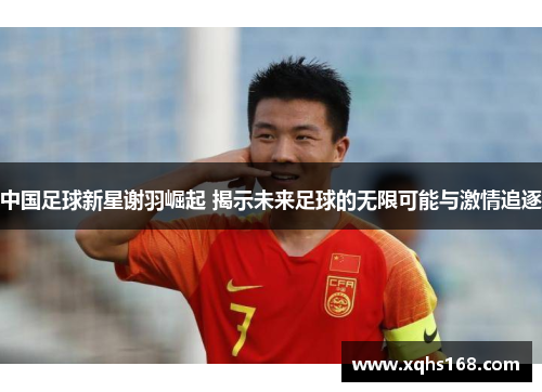 中国足球新星谢羽崛起 揭示未来足球的无限可能与激情追逐
