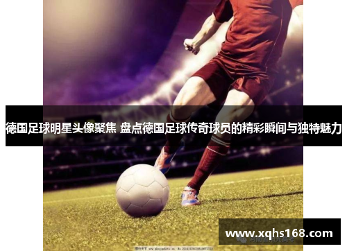德国足球明星头像聚焦 盘点德国足球传奇球员的精彩瞬间与独特魅力